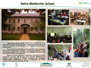 Vatra Moldovitei School

Description of the school: Şcoala Vatra Moldoviţei a fost
construită în anul 1970 şi cuprinde: 2 săli de grădiniţă, 10 săli de
clasă, un laborator de informatică şi un Centru de Documentare
şi Informare.
Programul de învăţământ se desfăşoară în două schimburi.
257 de elevi şi preşcolari învaţă în 2 grupe de grădiniţă, 5 clase
ale învăţământului primar şi 8 clase ale învăţământului gimnazial
îndrumaţi de 20 de cadre didactice.
Ateliere de lucru, dezbateri, expoziţii cu lucrări ale elevilor,
concursuri, proiecte educaţionale sunt activităţi desfăşurate cu
prilejul Lunii Pădurii şi Zilelor mondiale ale: mediului,
biodiversităţii, pământului şi apei – evenimente de mediu
cuprinse în Calendarul ecologic al şcolii.

 