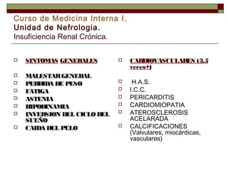 Curso de Medicina Interna I.
Unidad de Nefrologia.
Insuficiencia Renal Crónica.


SINTOMAS GENERALES



MALESTAR GENERAL
PERDIDA DE PESO
FATIGA
ASTENIA
HIPODINAMIA
INVERSION DEL CICLO DEL
SUEÑO
CAIDA DEL PELO










CARDIOVASCULARES (3.5
veces+)



H.A.S.
I.C.C.
PERICARDITIS
CARDIOMIOPATIA
ATEROSCLEROSIS
ACELARADA
CALCIFICACIONES
(Valvulares, miocárdicas,
vasculares)







 