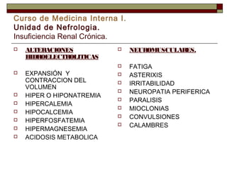 Curso de Medicina Interna I.
Unidad de Nefrologia.
Insuficiencia Renal Crónica.










ALTERACIONES
HIDROELECTROLITICAS
EXPANSIÓN Y
CONTRACCION DEL
VOLUMEN
HIPER O HIPONATREMIA
HIPERCALEMIA
HIPOCALCEMIA
HIPERFOSFATEMIA
HIPERMAGNESEMIA
ACIDOSIS METABOLICA



NEUROMUSCULARES.





FATIGA
ASTERIXIS
IRRITABILIDAD
NEUROPATIA PERIFERICA
PARALISIS
MIOCLONIAS
CONVULSIONES
CALAMBRES









 