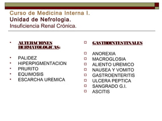 Curso de Medicina Interna I.
Unidad de Nefrologia.
Insuficiencia Renal Crónica.








ALTERACIONES
DERMATOLOGICAS:
PALIDEZ
HIPERPIGMENTACION
PRURITO
EQUIMOSIS
ESCARCHA UREMICA



GASTROINTESTINALES



ANOREXIA
MACROGLOSIA
ALIENTO UREMICO
NAUSEA Y VOMITO
GASTROENTERITIS
ULCERA PEPTICA
SANGRADO G.I.
ASCITIS









 