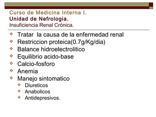 Curso de Medicina Interna I.
Unidad de Nefrologia.
Insuficiencia Renal Crónica.








Tratar la causa de la enfermedad renal
Restriccion proteica(0.7g/Kg/dia)
Balance hidroelectrolitico
Equilibrio acido-base
Calcio-fosforo
Anemia
Manejo sintomatico




Diureticos
Anabolicos
Antidepresivos.

 