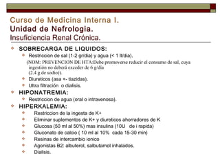 Curso de Medicina Interna I.
Unidad de Nefrologia.
Insuficiencia Renal Crónica.


SOBRECARGA DE LIQUIDOS:







HIPONATREMIA:




Restriccion de sal (1-2 gr/dia) y agua (< 1 lt/dia).
(NOM: PREVENCION DE HTA:Debe promoverse reducir el consumo de sal, cuya
ingestión no deberá exceder de 6 g/día
(2.4 g de sodio)).
Diureticos (asa +- tiazidas).
Ultra filtración o dialisis.
Restriccion de agua (oral o intravenosa).

HIPERKALEMIA:








Restriccion de la ingesta de K+
Eliminar suplementos de K+ y diureticos ahorradores de K
Glucosa (50 ml al 50%) mas insulina (10U de i rapida)
Gluconato de calcio ( 10 ml al 10% cada 15-30 min)
Resinas de intercambio ionico
Agonistas B2: albuterol, salbutamol inhalados.
Dialisis.

 
