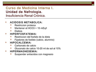 Curso de Medicina Interna I.
Unidad de Nefrologia.
Insuficiencia Renal Crónica.








ACIDOSIS METABOLICA:

Restriccion proteica

Mantener el HCO3 > 15 mEq/l

Dialisis
HIPERFOSFATEMIA:

Restriccion del fosfato de la dieta

Fijadores de fosfato (calcio, aluminio)
HIPOCALCEMIA:

Carbonato de calcio

Gluconato de calcio 10-20 ml de sol al 10%
HIPERMAGNESEMIA:

Suspender antiacidos con magnesio

 