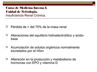 Curso de Medicina Interna I.
Unidad de Nefrologia.
Insuficiencia Renal Crónica.



Pérdida de > del 70% de la masa renal



Alteraciones del equilibrio hidroelectrolítico y acidobase



Acumulación de solutos orgánicos normalmente
excretados por el riñon



Alteración en la producción y metabolismo de
hormonas con EPO y vitamina D

 