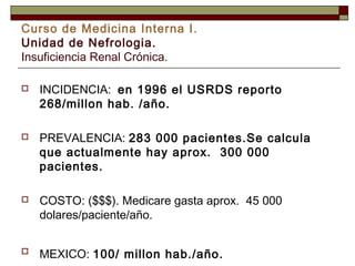 Curso de Medicina Interna I.
Unidad de Nefrologia.
Insuficiencia Renal Crónica.


INCIDENCIA: en 1996 el USRDS reporto
268/millon hab. /año.



PREVALENCIA: 283 000 pacientes.Se calcula
que actualmente hay aprox. 300 000
pacientes.



COSTO: ($$$). Medicare gasta aprox. 45 000
dolares/paciente/año.



MEXICO: 100/ millon hab./año.

 