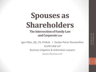 The Intersection of Family Law
and Corporate Law
Igor Ellyn, QC, CS, FCIArb.  Evelyn Perez Youssoufian
ELLYN LAW LLP
Business Litigation & Arbitration Lawyers
www.ellynlaw.com

(c) Ellyn Law LLP
www.ellynlaw.com

Spouses as
Shareholders

1

 