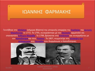 ΙΩΑΝΝΘ΢ ΦΑΡΜΑΚΘ΢

Γεννικθκε ςτο Μπλάτςι (ςιμερα Βλάστη) τθσ ιςτορικισ επαρχίασ τθσ Εορδαίασ τθσ Δυτικισ
Μακεδονίασ το 1772. Σο 1795, ςυνεργάςτθκε με τον Θεςςαλό αρματολό και
επαναςτάτθΕυκφμιο Βλαχάβα. Σο 1799, βρίςκεται ςτα Επτάνθςα και ςυνεργάηεται με
τον Καποδίςτριακαι τουσ Ρϊςουσ. Σο 1807, ςυμμετείχε ςτθ ςφςκεψθ των
οπλαρχθγϊν ςτθ Λευκάδα που διοργάνωςε ο Καποδίςτριασ.

6/1/2014

IΩΑΝΝΘ΢ ΦΑΡΜΑΚΘ΢ - ΕΙΡΘΝΘ
ΧΑΣΗΟΠΟΤΛΟΤ

2

 