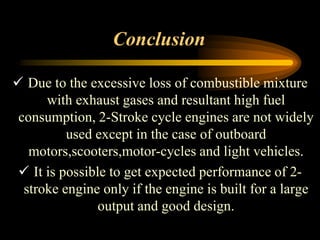 Conclusion
 Due to the excessive loss of combustible mixture
with exhaust gases and resultant high fuel
consumption, 2-Stroke cycle engines are not widely
used except in the case of outboard
motors,scooters,motor-cycles and light vehicles.
 It is possible to get expected performance of 2stroke engine only if the engine is built for a large
output and good design.

 