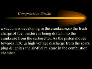 Compression Stroke

a vacuum is developing in the crankcase,so the fresh
charge of fuel mixture is being drawn into the
crankcase from the carburettor. As the piston moves
towards TDC ,a high voltage discharge from the spark
plug & ignites the air-fuel mixture in the combustion
chamber.

 
