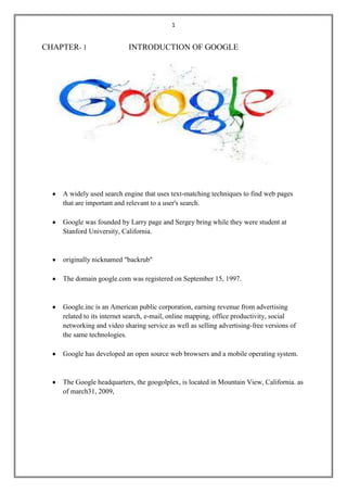 1

CHAPTER- 1

INTRODUCTION OF GOOGLE

A widely used search engine that uses text-matching techniques to find web pages
that are important and relevant to a user's search.
Google was founded by Larry page and Sergey bring while they were student at
Stanford University, California.

originally nicknamed "backrub"
The domain google.com was registered on September 15, 1997.

Google.inc is an American public corporation, earning revenue from advertising
related to its internet search, e-mail, online mapping, office productivity, social
networking and video sharing service as well as selling advertising-free versions of
the same technologies.
Google has developed an open source web browsers and a mobile operating system.

The Google headquarters, the googolplex, is located in Mountain View, California. as
of march31, 2009,

 