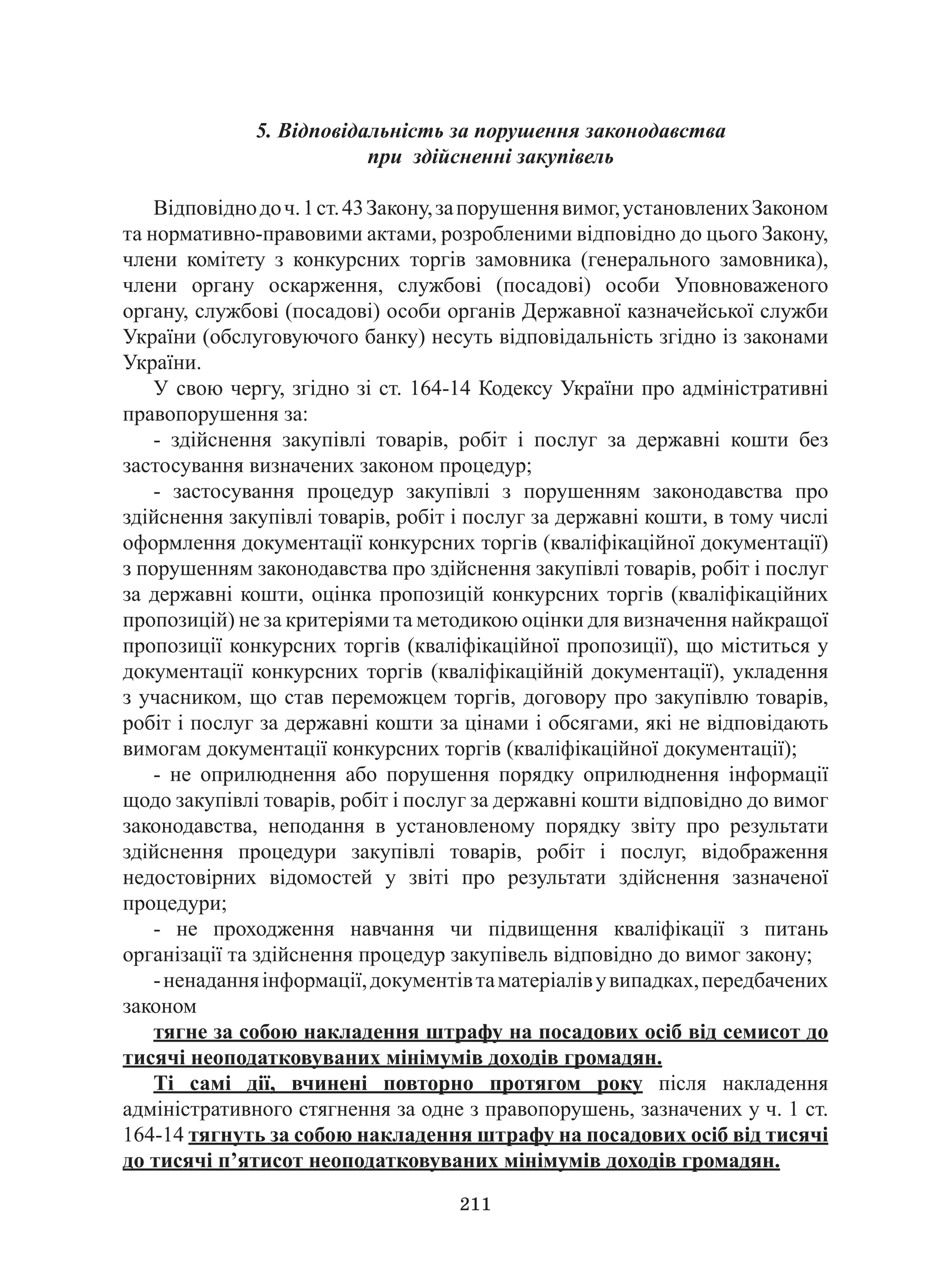 211
5. Відповідальність за порушення законодавства
при здійсненні закупівель
Відповіднодоч.1ст.43Закону,запорушеннявимог,установленихЗаконом
та нормативно-правовими актами, розробленими відповідно до цього Закону,
члени комітету з конкурсних торгів замовника (генерального замовника),
члени органу оскарження, службові (посадові) особи Уповноваженого
органу, службові (посадові) особи органів Державної казначейської служби
України (обслуговуючого банку) несуть відповідальність згідно із законами
України.
У свою чергу, згідно зі ст. 164-14 Кодексу України про адміністративні
правопорушення за:
- здійснення закупівлі товарів, робіт і послуг за державні кошти без
застосування визначених законом процедур;
- застосування процедур закупівлі з порушенням законодавства про
здійснення закупівлі товарів, робіт і послуг за державні кошти, в тому числі
оформлення документації конкурсних торгів (кваліфікаційної документації)
з порушенням законодавства про здійснення закупівлі товарів, робіт і послуг
за державні кошти, оцінка пропозицій конкурсних торгів (кваліфікаційних
пропозицій) не за критеріями та методикою оцінки для визначення найкращої
пропозиції конкурсних торгів (кваліфікаційної пропозиції), що міститься у
документації конкурсних торгів (кваліфікаційній документації), укладення
з учасником, що став переможцем торгів, договору про закупівлю товарів,
робіт і послуг за державні кошти за цінами і обсягами, які не відповідають
вимогам документації конкурсних торгів (кваліфікаційної документації);
- не оприлюднення або порушення порядку оприлюднення інформації
щодо закупівлі товарів, робіт і послуг за державні кошти відповідно до вимог
законодавства, неподання в установленому порядку звіту про результати
здійснення процедури закупівлі товарів, робіт і послуг, відображення
недостовірних відомостей у звіті про результати здійснення зазначеної
процедури;
- не проходження навчання чи підвищення кваліфікації з питань
організації та здійснення процедур закупівель відповідно до вимог закону;
-ненаданняінформації,документівтаматеріалівувипадках,передбачених
законом
тягне за собою накладення штрафу на посадових осіб від семисот до
тисячі неоподатковуваних мінімумів доходів громадян.
Ті самі дії, вчинені повторно протягом року після накладення
адміністративного стягнення за одне з правопорушень, зазначених у ч. 1 ст.
164-14 тягнуть за собою накладення штрафу на посадових осіб від тисячі
до тисячі п’ятисот неоподатковуваних мінімумів доходів громадян.
 