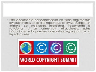 • Este documento norteamericano no tiene argumentos
revolucionarios, pero si el hacer que la ley se cumpla en
materia de propiedad intelectual, recurriendo a
sanciones si se comenten infracciones, estas
infracciones solo pueden combatirse agregando a la
ley soluciones.
 