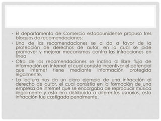 • El departamento de Comercio estadounidense propuso tres
bloques de recomendaciones:
• Una de las recomendaciones se a da a favor de la
protección de derechos de autor, en la cual se pide
promover y mejorar mecanismos contra las infracciones en
línea
• Otra de las recomendaciones se inclina al libre flujo de
información en internet el cual consiste incentivar el potencial
que internet tiene mediante información protegida
legalmente.
• La lectura nos da un claro ejemplo de una infracción al
derecho de autor, el cual consistía en la formación de una
empresa de internet que se encargaba de reproducir música
ilegalmente y esta era distribuida a diferentes usuarios, esta
infracción fue castigada penalmente.
 
