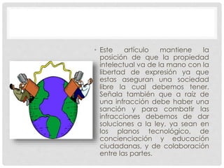 • Este artículo mantiene la
posición de que la propiedad
intelectual va de la mano con la
libertad de expresión ya que
estas aseguran una sociedad
libre la cual debemos tener.
Señala también que a raíz de
una infracción debe haber una
sanción y para combatir las
infracciones debemos de dar
soluciones a la ley, ya sean en
los planos tecnológico, de
concienciación y educación
ciudadanas, y de colaboración
entre las partes.
 