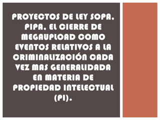 PROYECTOS DE LEY SOPA,
PIPA, EL CIERRE DE
MEGAUPLOAD COMO
EVENTOS RELATIVOS A LA
CRIMINALIZACIÓN CADA
VEZ MAS GENERALIDADA
EN MATERIA DE
PROPIEDAD INTELECTUAL
(PI).
 