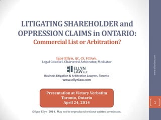 LITIGATING SHAREHOLDER and
OPPRESSION CLAIMS in ONTARIO:
CommercialListorArbitration?
Igor Ellyn, QC, CS, FCIArb.
Legal Counsel, Chartered Arbitrator, Mediator
Business Litigation & Arbitration Lawyers, Toronto
www.ellynlaw.com
www.ellynlaw.com
1
Presentation at Victory Verbatim
Toronto, Ontario
April 24, 2014
© Igor Ellyn 2014. May not be reproduced without written permission.
 