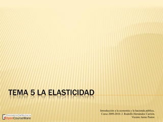 TEMA 5 LA ELASTICIDAD
1
Introducción a la economía y la hacienda pública..
Curso 2009-2010. J. Rodolfo Hernández Carrión.
Vicente Jaime Pastor.
 