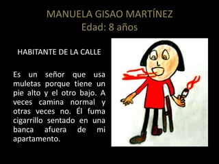MANUELA GISAO MARTÍNEZ
Edad: 8 años
HABITANTE DE LA CALLE
Es un señor que usa
muletas porque tiene un
pie alto y el otro bajo. A
veces camina normal y
otras veces no. Él fuma
cigarrillo sentado en una
banca afuera de mi
apartamento.
 