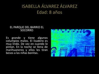 ISABELLA ÁLVAREZ ÁLVAREZ
Edad: 8 años
EL PARQUE DEL BARRIO EL
SOCORRO
Es grande y tiene algunos
columpios malos. El lisadero es
muy lindo. De vez en cuando lo
pintan. En la noche se llena de
marihuaneros y ellos les tiran
besos a las niñas bonitas.
 
