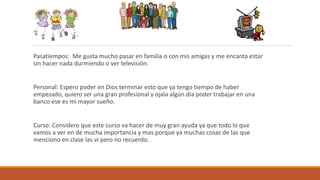 Pasatiempos: Me gusta mucho pasar en familia o con mis amigas y me encanta estar
sin hacer nada durmiendo o ver televisión.
Personal: Espero poder en Dios terminar esto que ya tengo tiempo de haber
empezado, quiero ser una gran profesional y ojala algún día poder trabajar en una
banco ese es mi mayor sueño.
Curso: Considero que este curso va hacer de muy gran ayuda ya que todo lo que
vamos a ver en de mucha importancia y mas porque ya muchas cosas de las que
menciono en clase las vi pero no recuerdo.
 