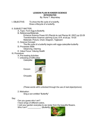 LESSON PLAN IN KINDER SCIENCE
INTEGRATED
By: Rona T. Maynabay
I. OBJECTIVE: To show the life cycle of a buterfly.
Draw a lifecycle of a butterfly.
II. SUBJECT MATTER
A. Topic: Form Egg to Butterfly
B. References/Materials
Enhance Science Power K2 (Placido le nad Placiso M, 2007) pp 22-29
Transformative Science Learning (Licsi, D.R. et al) pp. 19-25
Materials: Picture, Chart, Diagram, Tagboard
C. Science Concept:
The life cycle of a butterfly begins with eggs-caterpillar-butterfly
D. Processes Skills
Observing, Interring
E. Value Focus: Valuing Health
III. Procedure:
A. Pre-reading Activities
1. Unlocking of Difficulties
Caterpillar
Cocoon
Chrysalis
(These words will b unlocked through the use of real object/picture)
2. Motivation:
Sing a son entitled “Butterfly”
Say:
Can you guess who I am?
I have wings of different colors.
I visit your garden everyday to sip rectar from the beautiful flowers.
Who I am? ____________. (Butterfly)
 