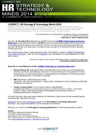 i.CONECT | HR Strategy & Technology Minds 2014
HR Strategy | HR Innovation | HR Transformation | HR Technologies, Systems & Tools | Leadership & Recruiting, Recruiting
Technologies | Social Media & Employer Branding | HCM & Workforce Management, HR Analytics & HR Performance Management |
HR Outsourcing/Insourcing & HR Service Management | Diversity Management, Führungskräfteentwicklung, Fachkräftemangel,
Talent Management | Talent Management, Social Learning, Knowledge Management, Corporate E-Learning
"Hervorragend balance von Präsentationen, interaktiven Sessions und Networking
mit einer hoch motivierten community."
Sabine Wieser, Smith & Nephew GmbH
Vom 19. - 21. November 2014 präsentiert we.CONECT den Event i.CONECT HR Strategy & Technology
Minds 2014 im Humboldt Caré in Berlin. I.CONECT bietet Ihnen einen 360 Grad Blick auf Ihr Business und
Technologieumfeld von Morgen und ist damit der HR Event für Unternehmen, Marketing Entscheider und
Visionäre, die kreativ nach neuen Ideen, Innovationen und Lösungen für ihr Business und deren operative
Umsetzung suchen.
Eine Vorstellung über dieses „invite only event“ finden Sie kompakt in unserem i.CONECT HR Strategy &
Technology Minds Video - laden Sie sich die AGENDA runter oder begehen Sie das Humboldt Carre in der
360°- Ansicht.
„Exzellente Vorträge mit vielen Details und Impulsen, dieich für meine Arbeit nutzen kann.“
Harald Kahler-Ullepitsch, BA WAG P.S.K
Keynotes von Top Referenten auf der i.CONECT HR Strategy & Technology Minds 2014:
 Novaris Pharma AG, Dr.Wolfgang Stehle, Geschäftsführer Human Resources und Arbeitsdirektor
wird über das Thema „Globalisierung, Generation Y, Neue Technologien, Demographische Trends –
Beherrschung von zunehmende Business- & Gesellschaftlicher Komplexität und Herausforderungen
für HR Organisationen & - Entscheider“ moderieren.
 IBM: Alike Pietsch, Global Placement Leader
spricht über „HR Technology Disruption – Opportunities, Challenges & Limits am Beispiel von Big Data,
HR Metrics, HR Analytics“.
 Phoenix Contact GmbH: Prof. Dr. Gunther Olesch, Geschäftsführer
präsentiert das Thema „Vom HR Business Partner zum Steering Partner im Board – Visionäres,
proaktives, Markt- & Businessorientiertes HR Management als wesentlicher Faktor für
Strategieentwicklung im Unternehmen.“
Um mehr Information über unser breites Spektrum an Referenten zu bekommen und die komplette Agenda
herunterzuladen, bitte klicken Sie hier.
Informieren Sie sich jetzt und nehmen Sie teil an der HR Strategy & Technology Minds 2014
Konferenz - Die einzige Fachkonferenz von der Industrie für die Industrie.
Wir freuen uns, Sie bei der HR Strategy & Technology Minds 2014 im November begrüßen zu dürfen!
Kontakt:
Peter Haack | Marketing Development Manager
we.CONECT Global Leaders GmbH
Gertraudenstr. 10-12 | 10178 Berlin, Germany
Tel.: +49 (0)30 52 10 70 3 – 42 | Fax: +49 (0)30 52 10 70 3 - 30
Email: peter.haack@we-conect.com | http://www.we-conect.com
 