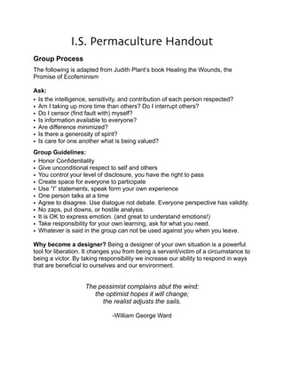 I.S. Permaculture Handout 
! 
Group Process 
!The following is adapted from Judith Plant’s book Healing the Wounds, the 
Promise of Ecofeminism 
! 
Ask: !• 
Is the intelligence, sensitivity, and contribution of each person respected? 
• Am I taking up more time than others? Do I interrupt others? 
• Do I censor (find fault with) myself? 
• Is information available to everyone? 
• Are difference minimized? 
• Is there a generosity of spirit? 
• Is care for one another what is being valued? 
Group Guidelines: !• 
Honor Confidentiality 
• Give unconditional respect to self and others 
• You control your level of disclosure, you have the right to pass 
• Create space for everyone to participate 
• Use “I” statements, speak form your own experience 
• One person talks at a time 
• Agree to disagree. Use dialogue not debate. Everyone perspective has validity. 
• No zaps, put downs, or hostile analysis. 
• It is OK to express emotion. (and great to understand emotions!) 
• Take responsibility for your own learning, ask for what you need. 
• Whatever is said in the group can not be used against you when you leave. 
! 
Why become a designer? Being a designer of your own situation is a powerful 
tool for liberation. It changes you from being a servant/victim of a circumstance to 
being a victor. By taking responsibility we increase our ability to respond in ways 
that are beneficial to ourselves and our environment. 
! 
! 
The pessimist complains abut the wind; 
the optimist hopes it will change; 
the realist adjusts the sails. 
! 
-William George Ward 
!! 
 