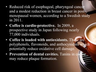 • Reduced risk of esophageal, pharyngeal cancer 
and a modest reduction in breast cancer in post-menopausal 
women, according to a Swedish study 
in 2011. 
• Coffee is cardio-protective. In 2009, a 
prospective study in Japan following nearly 
77,000 individuals. 
• Coffee is loaded with antioxidants. These are 
polyphenols, flavonoids, and anthocynidins which 
potentially reduce oxidative cell damage. 
• Prevention of dental cavities. Tanins in coffee 
may reduce plaque formation. 
 