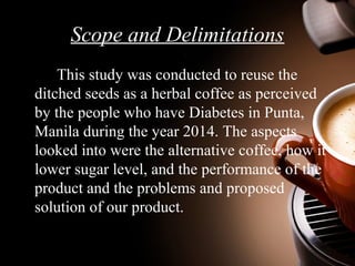 Scope and Delimitations 
This study was conducted to reuse the 
ditched seeds as a herbal coffee as perceived 
by the peop...