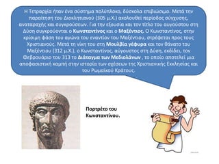 Η Τετραρχία ήταν ένα σύστημα πολύπλοκο, δύσκολα επιβιώσιμο. Μετά την 
παραίτηση του Διοκλητιανού (305 μ.Χ.) ακολουθεί περίοδος σύγχυσης, 
αναταραχής και συγκρούσεων. Για την εξουσία και τον τίτλο του αυγούστου στη 
Δύση συγκρούονται ο Κωνσταντίνος και ο Μαξέντιος. Ο Κωνσταντίνος, στην 
κρίσιμη φάση του αγώνα του εναντίον του Μαξέντιου, στρέφεται προς τους 
Χριστιανούς. Μετά τη νίκη του στη Μουλβία γέφυρα και τον θάνατο του 
Μαξέντιου (312 μ.Χ.), ο Κωνσταντίνος, αύγουστος στη Δύση, εκδίδει, τον 
Φεβρουάριο του 313 το Διάταγμα των Μεδιολάνων , το οποίο αποτελεί μια 
αποφασιστική καμπή στην ιστορία των σχέσεων της Χριστιανικής Εκκλησίας και 
του Ρωμαϊκού Κράτους. 
Πορτρέτο του 
Κωνσταντίνου. 
 