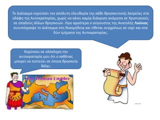 Το Διάταγμα κηρύσσει την απόλυτη ελευθερία της κάθε θρησκευτικής λατρείας στα 
εδάφη της Αυτοκρατορίας, χωρίς να κάνει καμία διάκριση ανάμεσα σε Χριστιανούς 
σε οπαδούς άλλων θρησκειών. Λίγο αργότερα ο αύγουστος της Ανατολής Λικίνιος 
συνυπέγραψε το Διάταγμα στη Νικομήδεια και τίθεται συγχρόνως σε ισχύ και στα 
δύο τμήματα της Αυτοκρατορίας. 
Κηρύσσω σε ολόκληρη την 
αυτοκρατορία μου ότι ο καθένας 
μπορεί να πιστεύει σε όποια θρησκεία 
θέλει. 
 