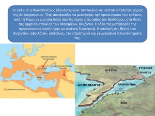 Το 324 μ.Χ. ο Κωνσταντίνος εξουδετερώνει τον Λικίνιο και γίνεται απόλυτος κύριος 
της Αυτοκρατορίας. Τότε αποφασίζει να μεταφέρει την πρωτεύουσα του κράτους 
από τη Ρώμη σε μια νέα πόλη που θα έχτιζε στις όχθες του Βοσπόρου, στη θέση 
της αρχαίας αποικίας των Μεγαρέων, Βυζάντιο. Η ιδέα της μεταφοράς της 
πρωτεύουσας προΰπήρχε ως ανάγκη διοικητική. Η επιλογή της θέσης του 
Βυζαντίου οφειλόταν, ασφαλώς, στα στρατηγικά και γεωγραφικά πλεονεκτήματά 
της. 
 