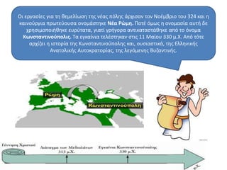 Οι εργασίες για τη θεμελίωση της νέας πόλης άρχισαν τον Νοέμβριο του 324 και η 
καινούργια πρωτεύουσα ονομάστηκε Νέα Ρώμη. Ποτέ όμως η ονομασία αυτή δε 
χρησιμοποιήθηκε ευρύτατα, γιατί γρήγορα αντικαταστάθηκε από το όνομα 
Κωνσταντινούπολις. Τα εγκαίνια τελέστηκαν στις 11 Μαίου 330 μ.Χ. Από τότε 
αρχίζει η ιστορία της Κωνσταντινούπολης και, ουσιαστικά, της Ελληνικής 
Ανατολικής Αυτοκρατορίας, της λεγόμενης Βυζαντινής. 
 