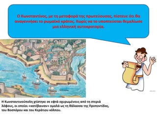 Ο Κωνσταντίνος, με τη μεταφορά της πρωτεύουσας, πίστευε ότι θα 
αναγεννήσει το ρωμαϊκό κράτος. Χωρίς να το υποπτεύεται θεμελίωσε 
μια ελληνική αυτοκρατορία. 
Η Κωνσταντινούπολη χτίστηκε σε εφτά οχυρωμένους από τη στεριά 
λόφους, οι οποίοι «κατέβαιναν» ομαλά ως τη θάλασσα της Προποντίδας, 
του Βοσπόρου και του Κεράτιου κόλπου. 
 