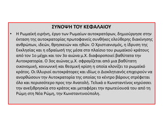 ΣΥΝΟΨΗ ΤΟΥ ΚΕΦΑΛΑΙΟΥ 
• Η Ρωμαϊκή ειρήνη, έργο των Ρωμαίων αυτοκρατόρων, δημιούργησε στην 
έκταση της αυτοκρατορίας πρωτοφανείς συνθήκες ελεύθερης διακίνησης 
ανθρώπων, ιδεών, θρησκειών και ηθών. Ο Χριστιανισμός, η ίδρυση της 
Εκκλησίας και η εδραίωσή της μέσα στο πλαίσιο του ρωμαϊκού κράτους 
από τον 1ο μέχρι και τον 3ο αιώνα μ.Χ. διαφοροποιεί βαθύτατα την 
Αυτοκρατορία. Ο 3ος αιώνας μ.Χ. σφραγίζεται από μια βαθύτατη 
οικονομική, κοινωνική και θεσμική κρίση η οποία κλονίζει το ρωμαϊκό 
κράτος. Οι Ιλλυριοί αυτοκράτορες και ιδίως ο Διοκλητιανός επιχειρούν να 
ανορθώσουν την Αυτοκρατορία της οποίας το κέντρο βάρους στρέφεται 
όλο και περισσότερο προς την Ανατολή. Τελικά ο Κωνσταντίνος κηρύσσει 
την ανεξιθρησκία στο κράτος και μεταφέρει την πρωτεύουσά του από τη 
Ρώμη στη Νέα Ρώμη, την Κωνσταντινούπολη. 
 