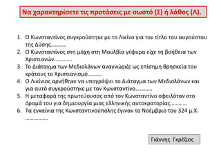 Να χαρακτηρίσετε τις προτάσεις με σωστό (Σ) ή λάθος (Λ). 
1. Ο Κωνσταντίνος συγκρούστηκε με το Λικίνο για τον τίτλο του αυγούστου 
της Δύσης……….. 
2. Ο Κωνσταντίνος στη μάχη στη Μουλβία γέφυρα είχε τη βοήθεια των 
Χριστιανών…………. 
3. Το Διάταγμα των Μεδιολάνων αναγνώριζε ως επίσημη θρησκεία του 
κράτους το Χριστιανισμό………. 
4. Ο Λικίνιος αρνήθηκε να υπογράψει το Διάταγμα των Μεδιολάνων και 
για αυτό συγκρούστηκε με τον Κωνσταντίνο………… 
5. Η μεταφορά της πρωτεύουσας από τον Κωνσταντίνο οφειλόταν στο 
όραμά του για δημιουργία μιας ελληνικής αυτοκρατορίας………… 
6. Τα εγκαίνια της Κωνσταντινούπολης έγιναν το Νοέμβριο του 324 μ.Χ. 
……………. 
Γιάννης Γκρέζιος 
