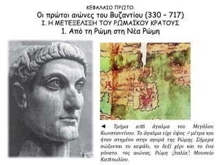 ΚΕΦΑΛΑΙΟ ΠΡΩΤΟ:
0ι πρώτοι αιώνες του Βυζαντίου (330 – 717)
Ι. Η ΜΕΤΕΞΕΛΙΞΗ ΤΟΥ ΡΩΜΑΪΚΟΥ ΚΡΑΤΟΥΣ
1. Από τη Ρώμη στη Νέα Ρώμη
◄ Τμήμα από άγαλμα του Μεγάλου
Κωνσταντίνου. Το άγαλμα είχε ύψος 9 μέτρα και
ήταν στημένο στην αγορά της Ρώμης. Σήμερα
σώζονται το κεφάλι, το δεξί χέρι και το ένα
γόνατο. 4ος αιώνας, Ρώμη (Iταλία), Μουσείο
Καπιτωλίου.
 