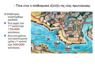 - Ποια είναι η πληθυσμιακή εξέλιξη της νέας πρωτεύουσας; 
Ο πληθυσμός 
αναπτύχθηκε 
ραγδαία: 
Στις αρχές του 
4ου αιώνα είχε 
150.000 
κατοίκους 
Ενώ στα χρόνια 
του Ιουστινιανού 
(μέσα 6ου αιώνα) 
είχε 300.000 
κατοίκους. 
 