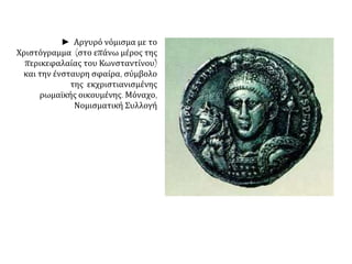 ► Αργυρό νόμισμα με το 
Χριστόγραμμα (στο επάνω μέρος της 
περικεφαλαίας του Κωνσταντίνου) 
και την ένσταυρη σφαίρα, σύμβολο 
της εκχριστιανισμένης 
ρωμαϊκής οικουμένης. Μόναχο, 
Νομισματική Συλλογή 
 