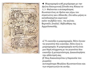 ◄ Μικρογραφία απ ό χειρόγραφο με την 
π ρώτη Οικουμενική Σύνοδο στη Νίκαια το 
325. Φαίνονται ο αυτοκράτορας 
Κωνσταντίνος σε θρόνο και γύρω του 
στρατιώτες και επ ίσκοπ οι. Στο κάτω μέρος οι 
καταδικασμένοι αιρετικοί 
καίνε τα βιβλία τους. 9ος αιώνας, 
Βερτσέλι (Ιταλία), Βιβλιοθήκη της 
Αρχιεπισκοπής. 
α) Τι εικονίζει η μικρογραφία; Πότε έγιναν 
τα γεγονότα που εικονίζει; Πότε έγινε η 
μικρογραφία; Η μικρογραφία αυτή είναι 
μια πηγή σύγχρονη με τα γεγονότα που 
εικονίζει ή μεταγενέστερη; Δικαιολογήστε 
την απάντησή σας. 
β) Πώς δικαιολογείται η παρουσία του 
ρωμαίου 
αυτοκράτορα Μεγάλου Κωνσταντίνου και 
των στρατιωτών σε αυτήν; 
 