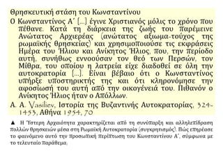 Θρησκευτική στάση του Κωνσταντίνου 
Ο Κωνσταντίνος Α΄ [...] έγινε Χριστιανός μόλις το χρόνο που 
πέθανε. Κατά τη διάρκεια της ζωής του παρέμεινε 
Ανώτατος Αρχιερέας (ανώτατος αξιωμα-τούχος της 
ρωμαϊκής θρησκείας) και χρησιμοποιούσε τις εκφράσεις 
Ημέρα του Ήλιου και Ανίκητος Ήλιος, που, την περίοδο 
αυτή, συνήθως εννοούσαν τον θεό των Περσών, τον 
Μίθρα, του οποίου η λατρεία είχε διαδοθεί σε όλη την 
αυτοκρατορία [...]. Είναι βέβαιο ότι ο Κωνσταντίνος 
υπήρξε υποστηρικτής της και ότι κληρονόμησε την 
αφοσίωσή του αυτή από την οικογένειά του. Πιθανόν ο 
Ανίκητος Ήλιος ήταν ο Απόλλων. 
Α. Α. Vasiliev, Ιστορία της Βυζαντινής Αυτοκρατορίας, 324- 
1453, Αθήνα 1954, 70 
▲ Η Ύστερη Αρχαιότητα χαρακτηρίζεται από τη συνύπαρξη και αλληλεπίδραση 
πολλών θρησκειών μέσα στη Ρωμαϊκή Αυτοκρατορία (συγκρητισμός). Πώς επηρέασε 
το φαινόμενο αυτό την προσωπική περίπτωση του Κωνσταντίνου Α΄, σύμφωνα με 
το τελευταίο παράθεμα; 
 