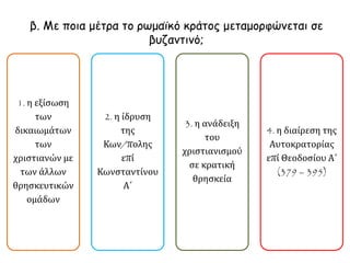 β. Με ποια μέτρα το ρωμαϊκό κράτος μεταμορφώνεται σε 
βυζαντινό; 
1. η εξίσωση 
των 
δικαιωμάτων 
των 
χριστιανών με 
των άλλων 
θρησκευτικών 
ομάδων 
2. η ίδρυση 
της 
Κων/πολης 
επί 
Κωνσταντίνου 
Α΄ 
3. η ανάδειξη 
του 
χριστιανισμού 
σε κρατική 
θρησκεία 
4. η διαίρεση της 
Αυτοκρατορίας 
επί Θεοδοσίου Α΄ 
(379 – 395) 
 