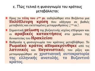ε. Πώς τελικά η φυσιογνωμία του κράτους 
μεταβάλλεται; 
Προς τα τέλη του 6ου αι. εκδηλώθηκε στο Βυζάντιο μια 
πολύπλευρη κρίση που οδήγησε σε βαθιές 
μεταβολές και εκτεταμένες μεταρρυθμίσεις (7ος αι.). 
Σημαντική μείωση της βυζαντινής ισχύος επέφεραν και 
οι αραβικές κατακτήσεις στα χρόνια της 
δυναστείας του Ηρακλείου. 
Βαθμιαία η φυσιογνωμία του κράτους μεταβλήθηκε: Το 
Ρωμαϊκό κράτος απομακρύνθηκε από τις 
λατινικές και παγανιστικές του ρίζες και 
μεταμορφώθηκε σε χριστιανική αυτοκρατορία 
της ελληνικής ανατολής, το Βυζαντινό 
κράτος. 
 