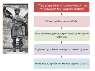 - Ποια μέτρα έλαβε ο Κωνσταντίνος Α΄ για 
την ανόρθωση του Ρωμαϊκού κράτους; 
Ίδρυσε την Κωνσταντινούπολη. 
Έδωσε το δικαίωμα στους Χριστιανούς να 
λατρεύουν το Θεό τους. 
Ξεχώρισε την πολιτική από τη στρατιωτική 
εξουσία. 
Έθεσε σε κυκλοφορία ένα σταθερό νόμισμα 
(solidus). 
▲ "0 Constantinus I - 
Palazzo dei Conservatori 
(2)" από τον unknown - 
User:Jean-Pol 
GRANDMONT (2011). 
 