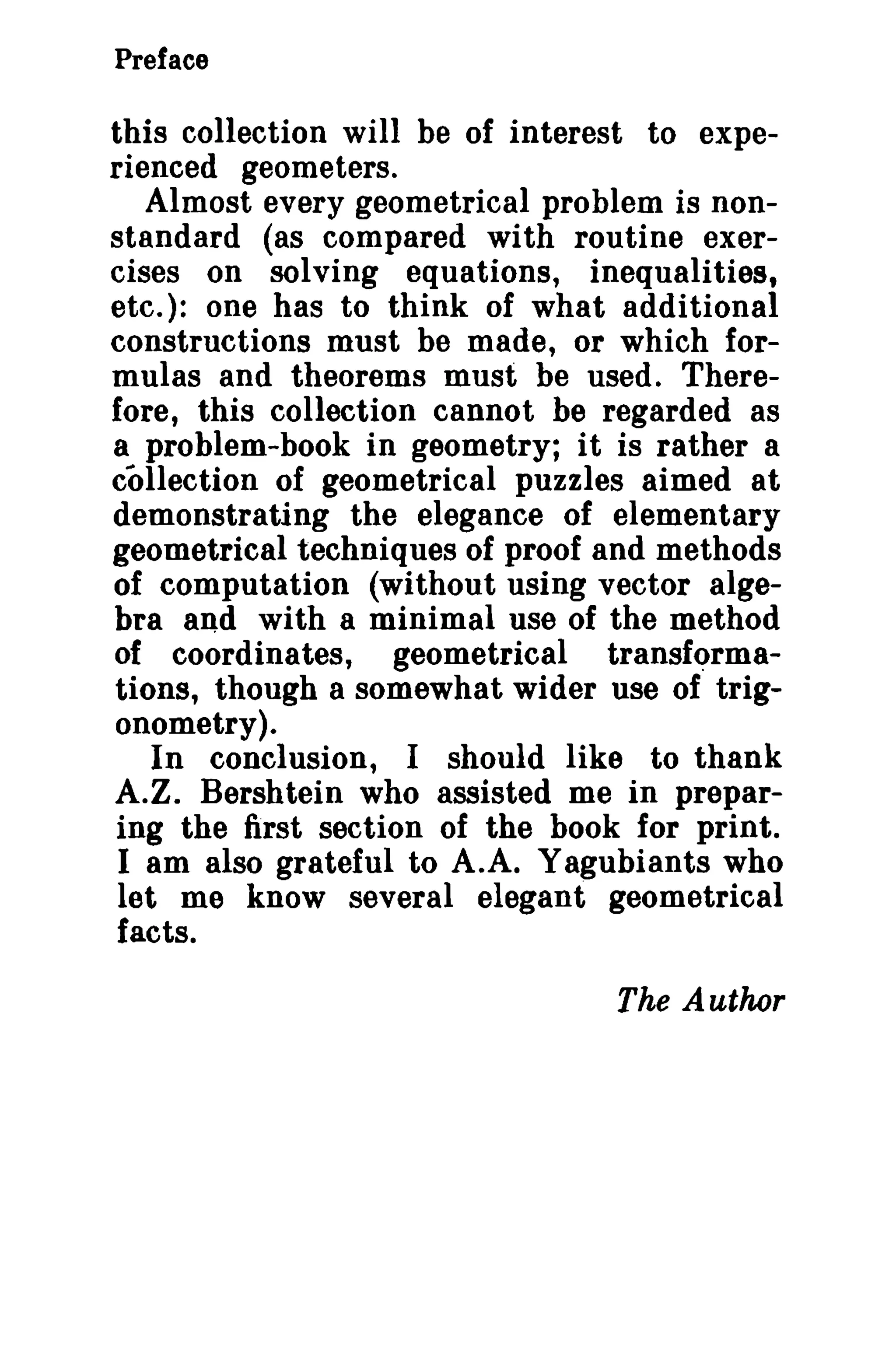 Preface 
this collection will be of interest to expe­rienced 
geometers. 
Almost every geometrical problem is non­standard 
(as compared with routine exer­cises 
on solving equations, inequalities, 
etc.): one has to think of what additional 
constructions must be made, or which for­mulas 
and theorems must be used. There­fore, 
this collection cannot be regarded as 
a problem-book in geometry; it is rather a 
collection of geometrical puzzles aimed at 
demonstrating the elegance of elementary 
geometrical techniques of proof and methods 
of computation (without using vector alge­bra 
and with a minimal use of the method 
of coordinates, geometrical transforms­tions, 
though a somewhat wider use of trig­onometry). 
In conclusion, I should like to thank 
A.Z. Bershtein who assisted me in prepar­ing 
the first section of the book for print. 
I am also grateful to A.A. Yagubiants who 
let me know several elegant geometrical 
facts. 
The Author 
 