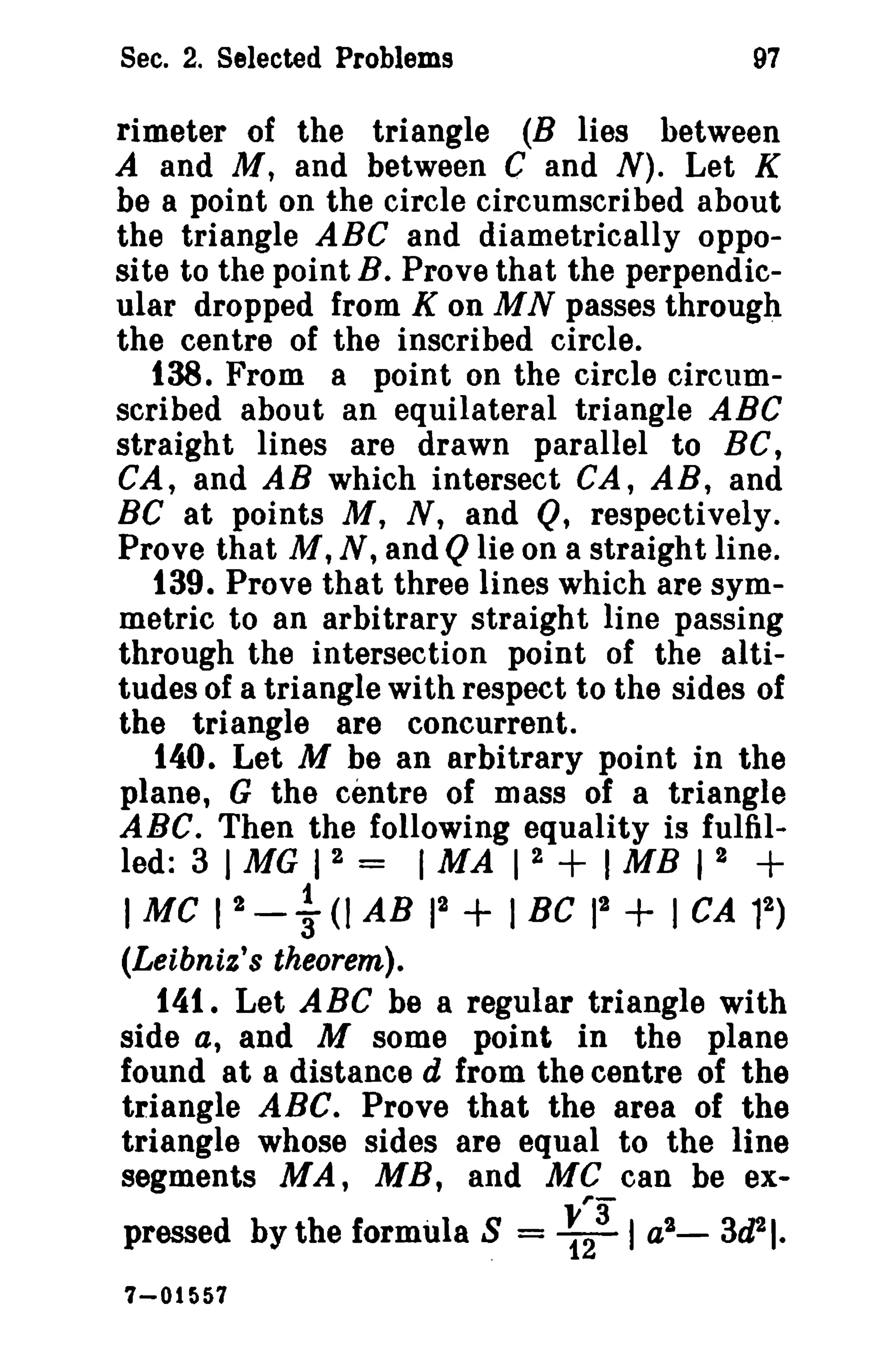 Sec. 2. Selected Problems 97 
rimeter of the triangle (B lies between 
A and M, and between C and N). Let K 
be a point on the circle circumscribed about 
the triangle ABC and diametrically oppo­si 
te to the point B. Prove that the perpendic­ular 
dropped from K on MN passes through 
the centre of the inscribed circle. 
138. From a point on the circle circum­scribed 
about an equilateral triangle ABC 
straight lines are drawn parallel to BC, 
CA, and AB which intersect CA, AB, and 
Be at points M, N, and Q, respectively. 
Prove that M, N, and Q lie on a straight line. 
t39. Prove that three lines which are sym­metric 
to an arbitrary straight line passing 
through the intersection point of the alti­tudes 
of a triangle with respect to the sides of 
the triangle are concurrent. 
140. Let M be an arbitrary point in the 
plane, G the centre of mass of a triangle 
ABC. Then the following equality is fulfil­led: 
3 I MG I 2 = I MA I 2 + I MB I 2 + 
IMC I 2 - ~ (I AB 12 + I BC 12 + I CA 12 
) 
(Leibniz's theorem). 
141. Let ABC be a regular triangle with 
side a, and M some point in the plane 
found at a distance d from the centre of the 
triangle ABC. Prove that the area of the 
triangle whose sides are equal to the line 
segments MA, MB, and MC can be ex-pressed 
by the formula S = ~~3 I a2_ 3d21. 
7-01 f)57 
 