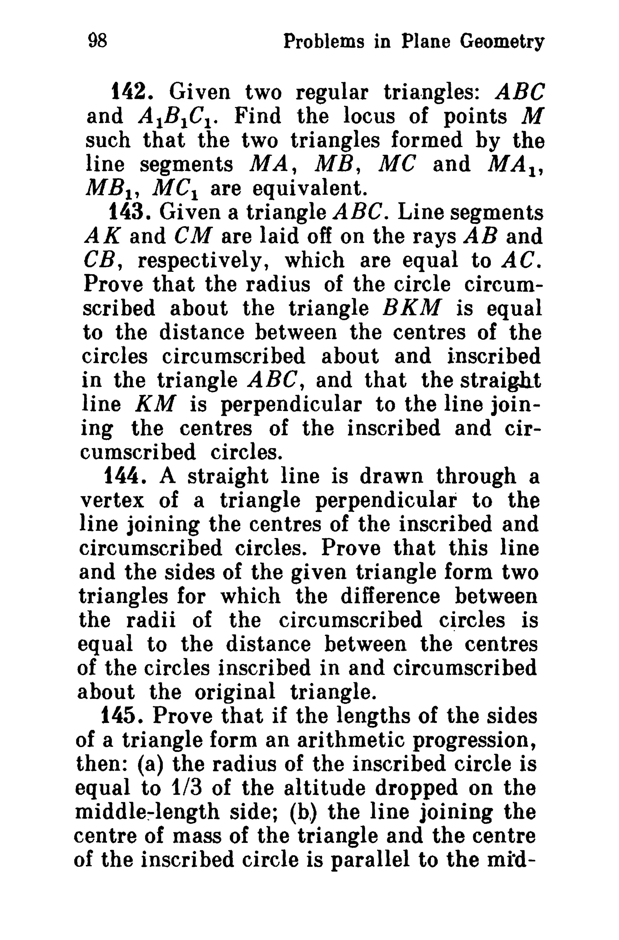 98 Problems in Plane Geometry 
142. Given two regular triangles: ABC 
and AIBICt . Find the locus of points M 
such that the two triangles formed by the 
line segments MA, MB, Me and MAt, 
MB1 , MCI are equivalent. 
143. Given a triangle ABC. Line segments 
AK and CM are laid off on the rays AB and 
CB, respectively, which are equal to AC. 
Prove that the radius of the circle circum­scribed 
about the triangle BKM is equal 
to the distance between the centres of the 
circles circumscribed about and inscribed 
in the triangle ABC, and that the straight 
line KM is perpendicular to the line join­ing 
the centres of the inscribed and cir­cumscribed 
circles. 
144. A straight line is drawn through a 
vertex of a triangle perpendicular to the 
line joining the centres of the inscribed and 
circumscribed circles. Prove that this line 
and the sides of the given triangle form two 
triangles for which the difference between 
the radii of the circumscribed circles is 
equal to the distance between the" centres 
of the circles inscribed in and circumscribed 
about the original triangle. 
145. Prove that if the lengths of the sides 
of a triangle form an arithmetic progression, 
then: (a) the radius of the inscribed circle is 
equal to 1/3 of the altitude dropped on the 
middle-length side; (b) the line joining the 
centre of mass of the triangle and the centre 
of the inscribed circle is parallel to the mid- 
 