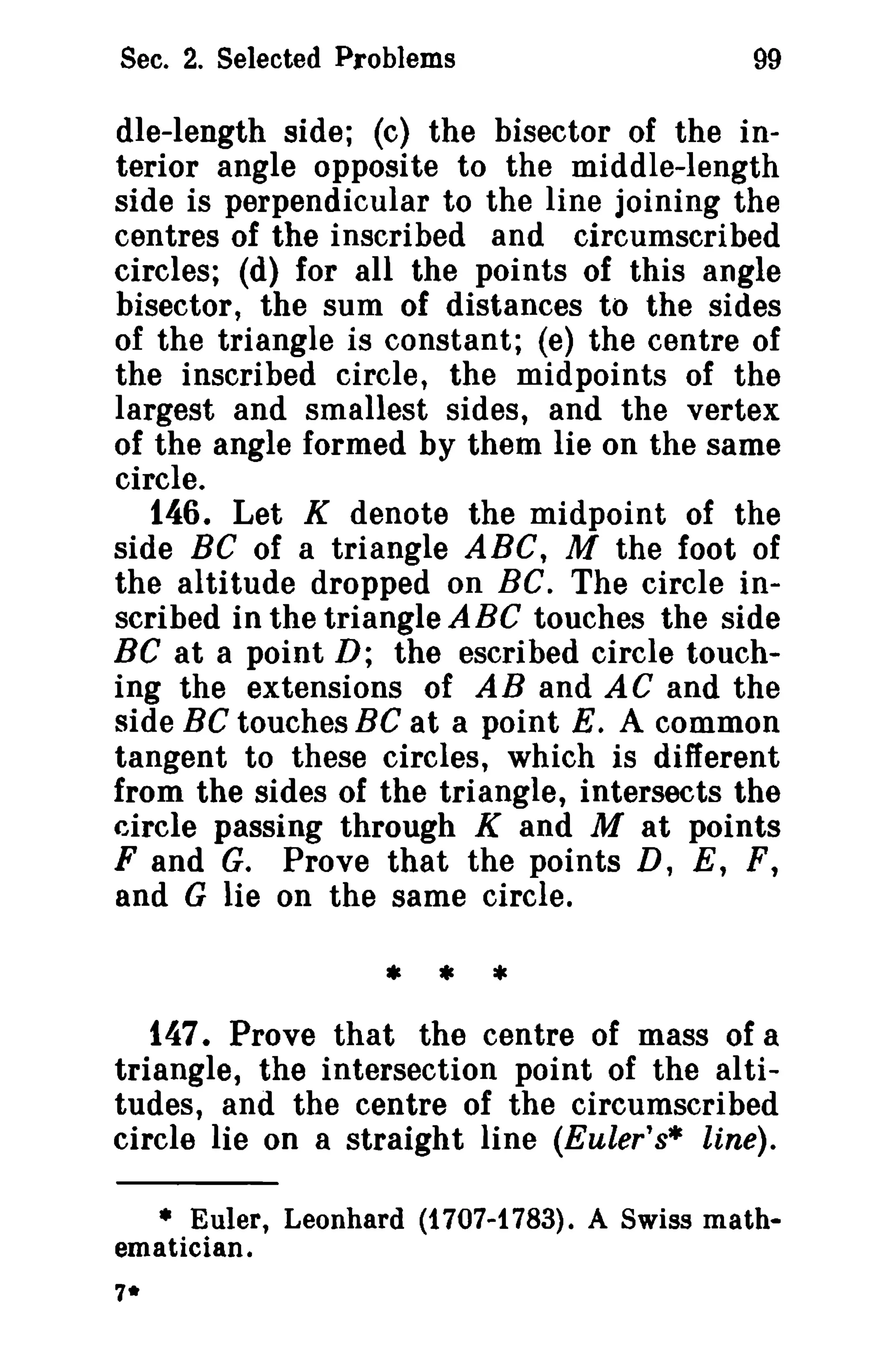 Sec. 2. Selected Problems 99 
dIe-length side; (c) the bisector of the in­terior 
angle opposite to the middle-length 
side is perpendicular to the line joining the 
centres of the inscribed and circumscribed 
circles; (d) for all the points of this angle 
bisector, the sum of distances to the sides 
of the triangle is constant; (e) the centre of 
the inscribed circle, the midpoints of the 
largest and smallest sides, and the vertex 
of the angle formed by them lie on the same 
circle. 
146. Let K denote the midpoint of the 
side BC of a triangle ABC, M the foot of 
the altitude dropped on BC. The circle in­scribed 
in the triangle ABC touches the side 
BC at a point D; the escribed circle touch­ing 
the extensions of AB and AC and the 
side BC touches BC at a point E. A common 
tangent to these circles, which is different 
from the sides of the triangle, intersects the 
circle passing through K and M at points 
F and G. Prove that the points D, E, F, 
and G lie on the same circle. 
* * * 
147. Prove that the centre of mass of a 
triangle, the intersection point of the al ti­tudes, 
and the centre of the circumscribed 
circle lie on a straight line (Euler's* line). 
• Euler, Leonhard (1707-1783). A Swiss math­ematician. 
7* 
 