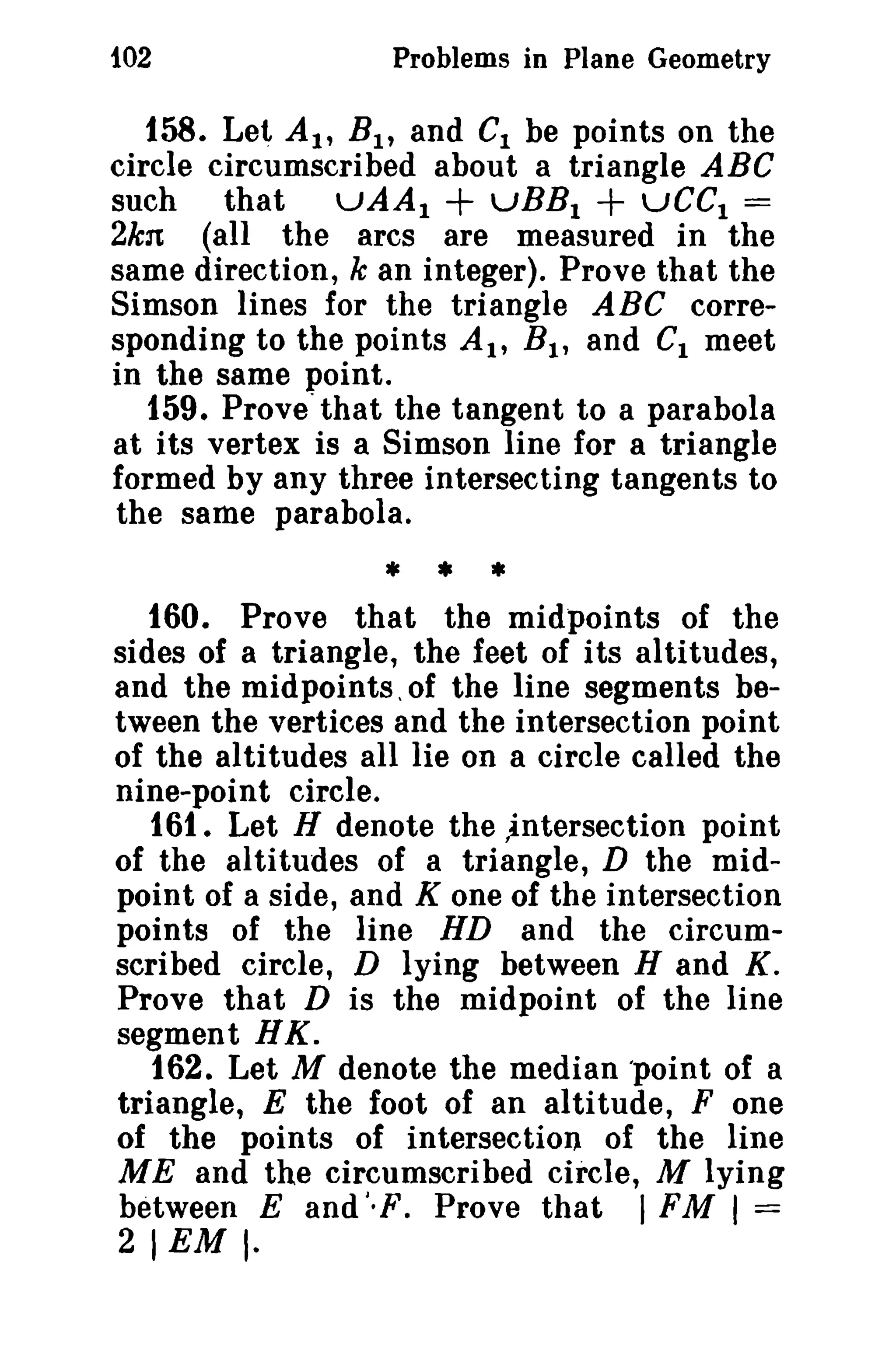 102 Problems in Plane Geometry 
158. Let AI' B1 , and CI be points on the 
circle circumscribed about a triangle ABC 
such that uAAI + vBBI + uCCI = 
2kn (all the arcs are measured in the 
same direction, k an integer). Prove that the 
Simson lines for the triangle ABC corre­sponding 
to the points At, Bt , and C1 meet 
in the same point. 
159. Prove"that the tangent to a parabola 
at its vertex is a Simson line for a triangle 
formed by any three intersecting tangents to 
the same parabola. 
* • * 
160. Prove that the midpoints of the 
sides of a triangle, the feet of its altitudes, 
and the midpoints, of the line segments be­tween 
the vertices and the intersection point 
of the alti tudes all lie on a circle called the 
nine-point circle. 
161. Let H denote the ,intersection point 
of the altitudes of a triangle, D the mid­point 
of a side, and K one of the intersection 
points of the line HD and the circum­scribed 
circle, D lying between Hand K. 
Prove that D is the midpoint of the line 
segment HK. 
162. Let M denote the median 'point of a 
triangle, E the foot of an altitude, F one 
of the points of intersection of the line 
ME and the circumscribed circle, M lying 
between E and I, F. Prove that I FM I = 
21 EM I- 
 