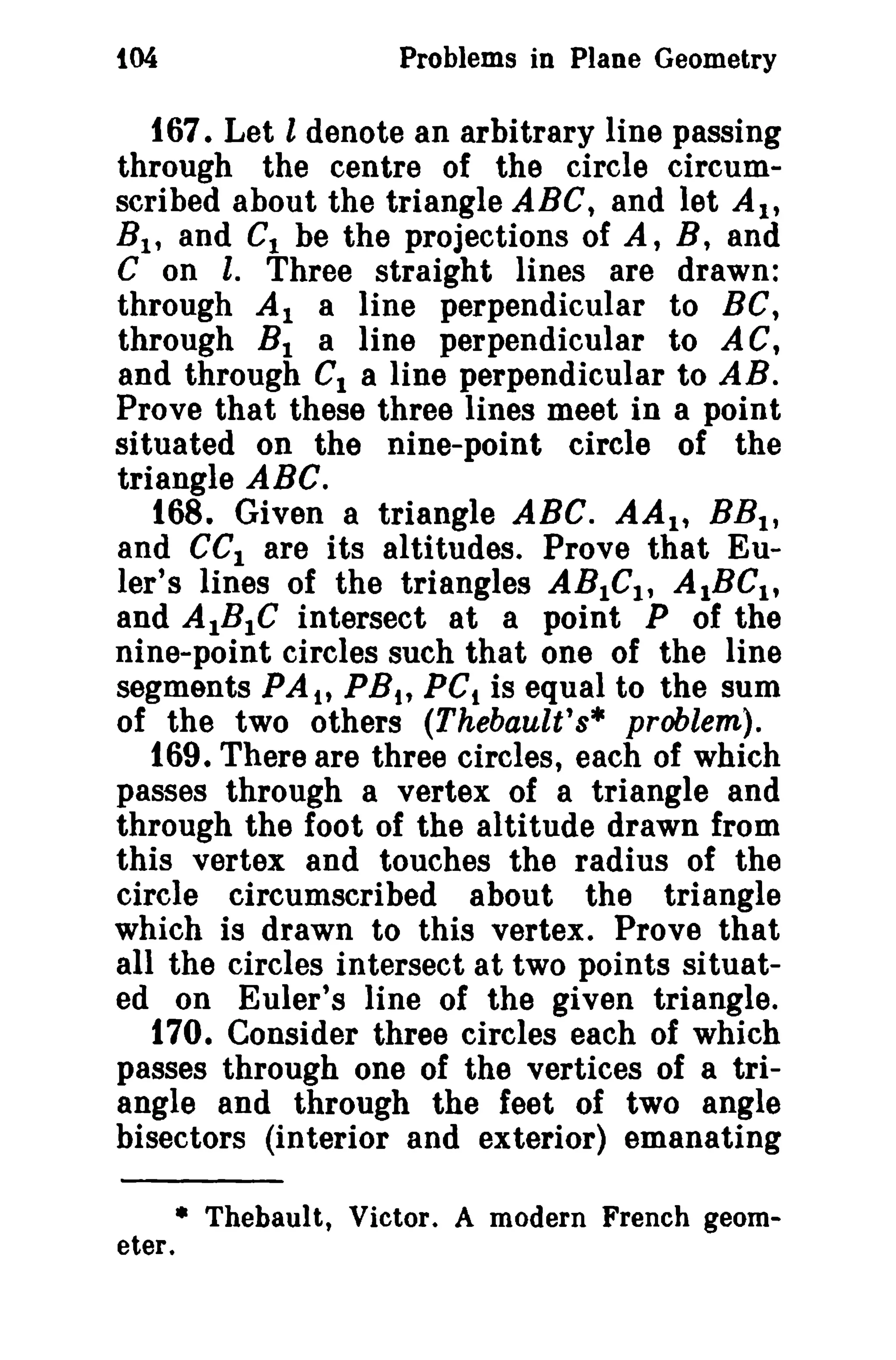 t04 Problems in Plane Geometry 
167. Let l denote an arbitrary line passing 
through the centre of the circle circum­scribed 
ahout the triangle ABC, and let At, 
B1 , and C, be the projections of A, B, and 
C on l. Three straight lines are drawn: 
through Al a line perpendicular to BC, 
through BI a line perpendicular to AC, 
and through CI a line perpendicular to AB. 
Prove that these three lines meet in a point 
situated on the nine-point circle of the 
triangle ABC. 
168. Given a triangle ABC. AA1 , BBt , 
and CCI are its altitudes. Prove that Eu­ler's 
lines of the triangles ABICI , AIBCl t 
and AlBIC intersect at a point P of the 
nine-point circles such that one of the line 
segments PA tt PSt, PCt is equal to the sum 
of the two others (Thebault's* problem). 
169. There are three circles, each of which 
passes through a vertex of a triangle and 
through the foot of the altitude drawn from 
this vertex and touches the radius of the 
circle circumscribed about the triangle 
which is drawn to this vertex. Prove that 
all the circles intersect at two points situat­ed 
on Euler's line of the given triangle. 
170. Consider three circles each of which 
passes through one of the vertices of a tri­angle 
and through the feet of two angle 
bisectors (interior and exterior) emanating 
• Thebault, Victor. A modern French geom­eter. 
 